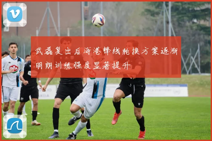 武磊复出后海港锋线轮换方案逐渐明朗训练强度显著提升