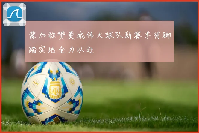 蒙加称赞曼城伟大球队新赛季将脚踏实地全力以赴